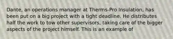 Dante, an operations manager at Therms-Pro Insulation, has been put on a big project with a tight deadline. He distributes half the work to tow other supervisors, taking care of the bigger aspects of the project himself. This is an example of