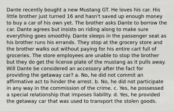 Dante recently bought a new Mustang GT. He loves his car. His little brother just turned 16 and hasn't saved up enough money to buy a car of his own yet. The brother asks Dante to borrow the car. Dante agrees but insists on riding along to make sure everything goes smoothly. Dante sleeps in the passenger seat as his brother runs his errands. They stop at the grocery store and the brother walks out without paying for his entire cart full of groceries. The store employees are unable to stop the brother but they do get the license plate of the mustang as it pulls away. Will Dante be considered an accessory after the fact for providing the getaway car? a. No, he did not commit an affirmative act to hinder the arrest. b. No, he did not participate in any way in the commission of the crime. c. Yes, he possessed a special relationship that imposes liability. d. Yes, he provided the getaway car that was used to transport the stolen goods.