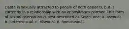 Dante is sexually attracted to people of both genders, but is currently in a relationship with an opposite-sex partner. This form of sexual orientation is best described as Select one: a. asexual. b. heterosexual. c. bisexual. d. homosexual.