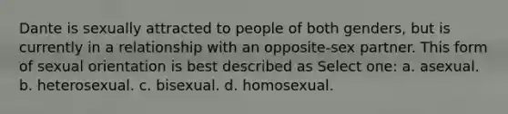 Dante is sexually attracted to people of both genders, but is currently in a relationship with an opposite-sex partner. This form of sexual orientation is best described as Select one: a. asexual. b. heterosexual. c. bisexual. d. homosexual.