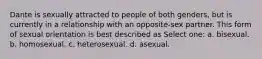 Dante is sexually attracted to people of both genders, but is currently in a relationship with an opposite-sex partner. This form of sexual orientation is best described as Select one: a. bisexual. b. homosexual. c. heterosexual. d. asexual.