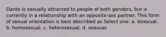 Dante is sexually attracted to people of both genders, but is currently in a relationship with an opposite-sex partner. This form of sexual orientation is best described as Select one: a. bisexual. b. homosexual. c. heterosexual. d. asexual.