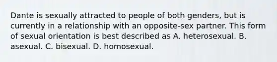 Dante is sexually attracted to people of both genders, but is currently in a relationship with an opposite-sex partner. This form of sexual orientation is best described as A. heterosexual. B. asexual. C. bisexual. D. homosexual.