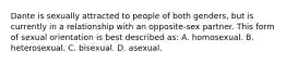 Dante is sexually attracted to people of both genders, but is currently in a relationship with an opposite-sex partner. This form of sexual orientation is best described as: A. homosexual. B. heterosexual. C. bisexual. D. asexual.