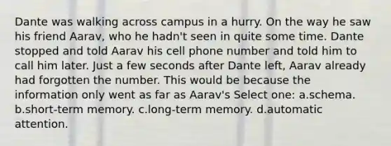 Dante was walking across campus in a hurry. On the way he saw his friend Aarav, who he hadn't seen in quite some time. Dante stopped and told Aarav his cell phone number and told him to call him later. Just a few seconds after Dante left, Aarav already had forgotten the number. This would be because the information only went as far as Aarav's Select one: a.schema. b.short-term memory. c.long-term memory. d.automatic attention.