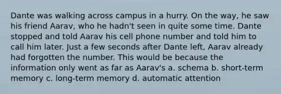 Dante was walking across campus in a hurry. On the way, he saw his friend Aarav, who he hadn't seen in quite some time. Dante stopped and told Aarav his cell phone number and told him to call him later. Just a few seconds after Dante left, Aarav already had forgotten the number. This would be because the information only went as far as Aarav's a. schema b. short-term memory c. long-term memory d. automatic attention