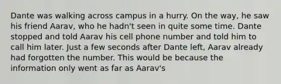 Dante was walking across campus in a hurry. On the way, he saw his friend Aarav, who he hadn't seen in quite some time. Dante stopped and told Aarav his cell phone number and told him to call him later. Just a few seconds after Dante left, Aarav already had forgotten the number. This would be because the information only went as far as Aarav's