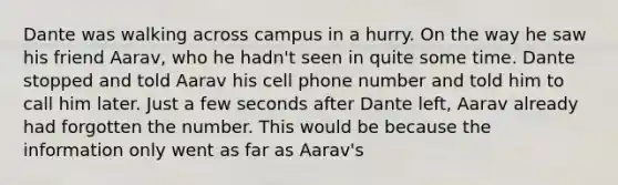 Dante was walking across campus in a hurry. On the way he saw his friend Aarav, who he hadn't seen in quite some time. Dante stopped and told Aarav his cell phone number and told him to call him later. Just a few seconds after Dante left, Aarav already had forgotten the number. This would be because the information only went as far as Aarav's