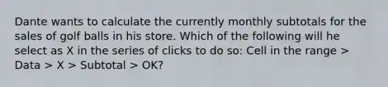 Dante wants to calculate the currently monthly subtotals for the sales of golf balls in his store. Which of the following will he select as X in the series of clicks to do so: Cell in the range > Data > X > Subtotal > OK?