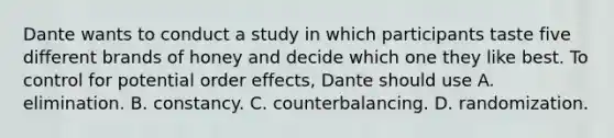 Dante wants to conduct a study in which participants taste five different brands of honey and decide which one they like best. To control for potential order effects, Dante should use A. elimination. B. constancy. C. counterbalancing. D. randomization.