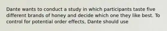 Dante wants to conduct a study in which participants taste five different brands of honey and decide which one they like best. To control for potential order effects, Dante should use