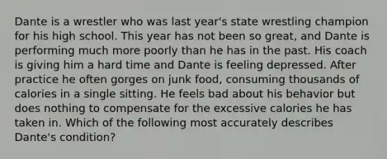 Dante is a wrestler who was last year's state wrestling champion for his high school. This year has not been so great, and Dante is performing much more poorly than he has in the past. His coach is giving him a hard time and Dante is feeling depressed. After practice he often gorges on junk food, consuming thousands of calories in a single sitting. He feels bad about his behavior but does nothing to compensate for the excessive calories he has taken in. Which of the following most accurately describes Dante's condition?