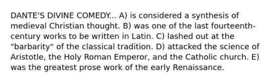 DANTE'S DIVINE COMEDY... A) is considered a synthesis of medieval Christian thought. B) was one of the last fourteenth-century works to be written in Latin. C) lashed out at the "barbarity" of the classical tradition. D) attacked the science of Aristotle, the Holy Roman Emperor, and the Catholic church. E) was the greatest prose work of the early Renaissance.