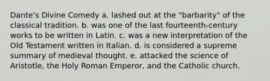 Dante's Divine Comedy a. lashed out at the "barbarity" of the classical tradition. b. was one of the last fourteenth-century works to be written in Latin. c. was a new interpretation of the Old Testament written in Italian. d. is considered a supreme summary of medieval thought. e. attacked the science of Aristotle, the Holy Roman Emperor, and the Catholic church.