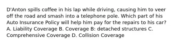 D'Anton spills coffee in his lap while driving, causing him to veer off the road and smash into a telephone pole. Which part of his Auto Insurance Policy will help him pay for the repairs to his car? A. Liability Coverage B. Coverage B: detached structures C. Comprehensive Coverage D. Collision Coverage