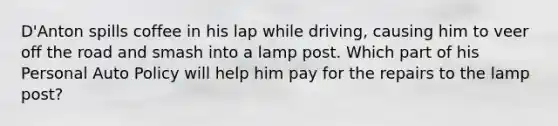 D'Anton spills coffee in his lap while driving, causing him to veer off the road and smash into a lamp post. Which part of his Personal Auto Policy will help him pay for the repairs to the lamp post?