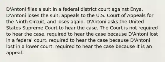 D'Antoni files a suit in a federal district court against Enya. D'Antoni loses the suit, appeals to the U.S. Court of Appeals for the Ninth Circuit, and loses again. D'Antoni asks the United States Supreme Court to hear the case. The Court is​ not required to hear the case. required to hear the case because D'Antoni lost in a federal court. required to hear the case because D'Antoni lost in a lower court. required to hear the case because it is an appeal.