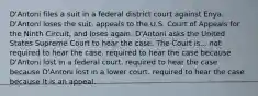 D'Antoni files a suit in a federal district court against Enya. D'Antoni loses the suit, appeals to the U.S. Court of Appeals for the Ninth Circuit, and loses again. D'Antoni asks the United States Supreme Court to hear the case. The Court is... ​not required to hear the case. ​required to hear the case because D'Antoni lost in a federal court. ​required to hear the case because D'Antoni lost in a lower court. ​required to hear the case because it is an appeal.