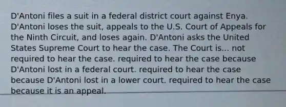 D'Antoni files a suit in a federal district court against Enya. D'Antoni loses the suit, appeals to the U.S. Court of Appeals for the Ninth Circuit, and loses again. D'Antoni asks the United States Supreme Court to hear the case. The Court is... ​not required to hear the case. ​required to hear the case because D'Antoni lost in a federal court. ​required to hear the case because D'Antoni lost in a lower court. ​required to hear the case because it is an appeal.