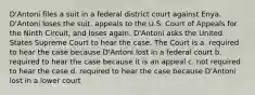 D'Antoni files a suit in a federal district court against Enya. D'Antoni loses the suit, appeals to the U.S. Court of Appeals for the Ninth Circuit, and loses again. D'Antoni asks the United States Supreme Court to hear the case. The Court is a. required to hear the case because D'Antoni lost in a federal court b. required to hear the case because it is an appeal c. not required to hear the case d. required to hear the case because D'Antoni lost in a lower court