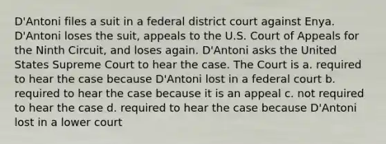 D'Antoni files a suit in a federal district court against Enya. D'Antoni loses the suit, appeals to the U.S. Court of Appeals for the Ninth Circuit, and loses again. D'Antoni asks the United States Supreme Court to hear the case. The Court is a. required to hear the case because D'Antoni lost in a federal court b. required to hear the case because it is an appeal c. not required to hear the case d. required to hear the case because D'Antoni lost in a lower court