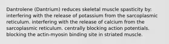 Dantrolene (Dantrium) reduces skeletal muscle spasticity by: interfering with the release of potassium from the sarcoplasmic reticulum. interfering with the release of calcium from the sarcoplasmic reticulum. centrally blocking action potentials. blocking the actin-myosin binding site in striated muscle.