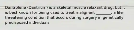 Dantrolene (Dantrium) is a skeletal muscle relaxant drug, but it is best known for being used to treat malignant ________, a life-threatening condition that occurs during surgery in genetically predisposed individuals.