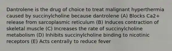 Dantrolene is the drug of choice to treat malignant hyperthermia caused by succinylcholine because dantrolene (A) Blocks Ca2+ release from sarcoplasmic reticulum (B) Induces contraction of skeletal muscle (C) Increases the rate of succinylcholine metabolism (D) Inhibits succinylcholine binding to nicotinic receptors (E) Acts centrally to reduce fever