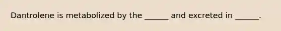 Dantrolene is metabolized by the ______ and excreted in ______.