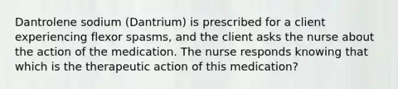 Dantrolene sodium (Dantrium) is prescribed for a client experiencing flexor spasms, and the client asks the nurse about the action of the medication. The nurse responds knowing that which is the therapeutic action of this medication?