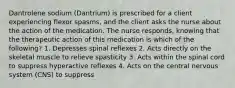 Dantrolene sodium (Dantrium) is prescribed for a client experiencing flexor spasms, and the client asks the nurse about the action of the medication. The nurse responds, knowing that the therapeutic action of this medication is which of the following? 1. Depresses spinal reflexes 2. Acts directly on the skeletal muscle to relieve spasticity 3. Acts within the spinal cord to suppress hyperactive reflexes 4. Acts on the central nervous system (CNS) to suppress