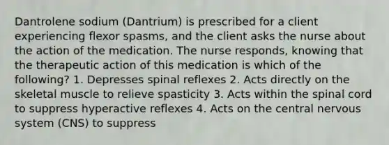 Dantrolene sodium (Dantrium) is prescribed for a client experiencing flexor spasms, and the client asks the nurse about the action of the medication. The nurse responds, knowing that the therapeutic action of this medication is which of the following? 1. Depresses spinal reflexes 2. Acts directly on the skeletal muscle to relieve spasticity 3. Acts within the spinal cord to suppress hyperactive reflexes 4. Acts on the central nervous system (CNS) to suppress