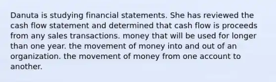 Danuta is studying <a href='https://www.questionai.com/knowledge/kFBJaQCz4b-financial-statements' class='anchor-knowledge'>financial statements</a>. She has reviewed the cash flow statement and determined that cash flow is proceeds from any sales transactions. money that will be used for longer than one year. the movement of money into and out of an organization. the movement of money from one account to another.