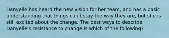 Danyelle has heard the new vision for her team, and has a basic understanding that things can't stay the way they are, but she is still excited about the change. The best ways to describe Danyelle's resistance to change is which of the following?