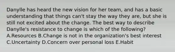 Danylle has heard the new vision for her​ team, and has a basic understanding that things​ can't stay the way they​ are, but she is still not excited about the change. The best way to describe​ Danylle's resistance to change is which of the​ following? A.Resources B.Change is not in the​ organization's best interest C.Uncertainty D.Concern over personal loss E.Habit