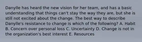 Danylle has heard the new vision for her​ team, and has a basic understanding that things​ can't stay the way they​ are, but she is still not excited about the change. The best way to describe​ Danylle's resistance to change is which of the​ following? A. Habit B. Concern over personal loss C. Uncertainty D. Change is not in the​ organization's best interest E. Resources