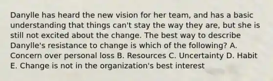 Danylle has heard the new vision for her​ team, and has a basic understanding that things​ can't stay the way they​ are, but she is still not excited about the change. The best way to describe​Danylle's resistance to change is which of the​ following? A. Concern over personal loss B. Resources C. Uncertainty D. Habit E. Change is not in the​ organization's best interest