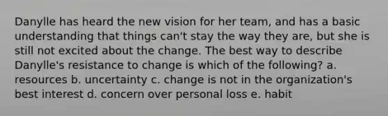 Danylle has heard the new vision for her​ team, and has a basic understanding that things​ can't stay the way they​ are, but she is still not excited about the change. The best way to describe​ Danylle's resistance to change is which of the​ following? a. resources b. uncertainty c. change is not in the organization's best interest d. concern over personal loss e. habit