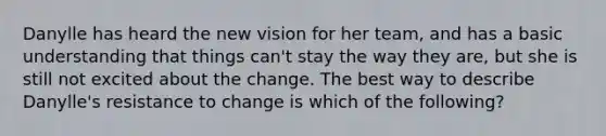 Danylle has heard the new vision for her team, and has a basic understanding that things can't stay the way they are, but she is still not excited about the change. The best way to describe Danylle's resistance to change is which of the following?