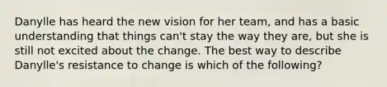 Danylle has heard the new vision for her​ team, and has a basic understanding that things​ can't stay the way they​ are, but she is still not excited about the change. The best way to describe​ Danylle's resistance to change is which of the​ following?