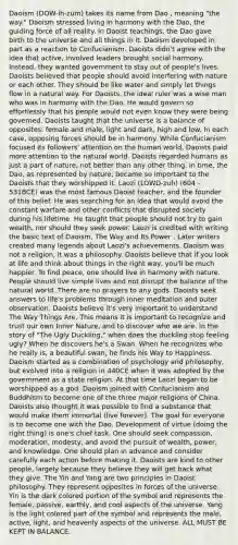 Daoism (DOW-ih-zum) takes its name from Dao , meaning "the way." Daoism stressed living in harmony with the Dao, the guiding force of all reality. In Daoist teachings, the Dao gave birth to the universe and all things in it. Daoism developed in part as a reaction to Confucianism. Daoists didn't agree with the idea that active, involved leaders brought social harmony. Instead, they wanted government to stay out of people's lives. Daoists believed that people should avoid interfering with nature or each other. They should be like water and simply let things flow in a natural way. For Daoists, the ideal ruler was a wise man who was in harmony with the Dao. He would govern so effortlessly that his people would not even know they were being governed. Daoists taught that the universe is a balance of opposites: female and male, light and dark, high and low. In each case, opposing forces should be in harmony. While Confucianism focused its followers' attention on the human world, Daoists paid more attention to the natural world. Daoists regarded humans as just a part of nature, not better than any other thing. In time, the Dao, as represented by nature, became so important to the Daoists that they worshipped it. Laozi (LOWD-zuh) (604 - 531BCE) was the most famous Daoist teacher, and the founder of this belief. He was searching for an idea that would avoid the constant warfare and other conflicts that disrupted society during his lifetime. He taught that people should not try to gain wealth, nor should they seek power. Laozi is credited with writing the basic text of Daoism, The Way and Its Power . Later writers created many legends about Laozi's achievements. Daoism was not a religion, it was a philosophy. Daoists believe that if you look at life and think about things in the right way, you'll be much happier. To find peace, one should live in harmony with nature. People should live simple lives and not disrupt the balance of the natural world. There are no prayers to any gods. Daoists seek answers to life's problems through inner meditation and outer observation. Daoists believe it's very important to understand The Way Things Are. This means it is important to recognize and trust our own Inner Nature, and to discover who we are. In the story of "The Ugly Duckling," when does the duckling stop feeling ugly? When he discovers he's a Swan. When he recognizes who he really is, a beautiful swan, he finds his Way to Happiness. Daoism started as a combination of psychology and philosophy, but evolved into a religion in 440CE when it was adopted by the government as a state religion. At that time Laozi began to be worshipped as a god. Daoism joined with Confucianism and Buddhism to become one of the three major religions of China. Daoists also thought it was possible to find a substance that would make them immortal (live forever). The goal for everyone is to become one with the Dao. Development of virtue (doing the right thing) is one's chief task. One should seek compassion, moderation, modesty, and avoid the pursuit of wealth, power, and knowledge. One should plan in advance and consider carefully each action before making it. Daoists are kind to other people, largely because they believe they will get back what they give. The Yin and Yang are two principles in Daoist philosophy. They represent opposites in forces of the universe. Yin is the dark colored portion of the symbol and represents the female, passive, earthly, and cool aspects of the universe. Yang is the light colored part of the symbol and represents the male, active, light, and heavenly aspects of the universe. ALL MUST BE KEPT IN BALANCE.