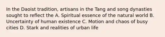 In the Daoist tradition, artisans in the Tang and song dynasties sought to reflect the A. Spiritual essence of the natural world B. Uncertainty of human existence C. Motion and chaos of busy cities D. Stark and realities of urban life