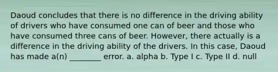 Daoud concludes that there is no difference in the driving ability of drivers who have consumed one can of beer and those who have consumed three cans of beer. However, there actually is a difference in the driving ability of the drivers. In this case, Daoud has made a(n) ________ error. a. alpha b. Type I c. Type II d. null