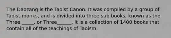 The Daozang is the Taoist Canon. It was compiled by a group of Taoist monks, and is divided into three sub books, known as the Three _____, or Three______. It is a collection of 1400 books that contain all of the teachings of Taoism.