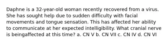 Daphne is a 32-year-old woman recently recovered from a virus. She has sought help due to sudden difficulty with facial movements and tongue sensation. This has affected her ability to communicate at her expected intelligibility. What cranial nerve is beingaffected at this time? a. CN V b. CN VII c. CN IV d. CN VI