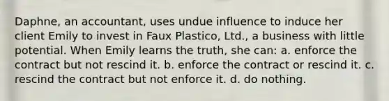 Daphne, an accountant, uses undue influence to induce her client Emily to invest in Faux Plastico, Ltd., a business with little potential. When Emily learns the truth, she can: a. enforce the contract but not rescind it. b. enforce the contract or rescind it. c. rescind the contract but not enforce it. d. do nothing.