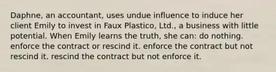 Daphne, an accountant, uses undue influence to induce her client Emily to invest in Faux Plastico, Ltd., a business with little potential. When Emily learns the truth, she can: do nothing. enforce the contract or rescind it. enforce the contract but not rescind it. rescind the contract but not enforce it.