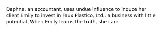 Daphne, an accountant, uses undue influence to induce her client Emily to invest in Faux Plastico, Ltd., a business with little potential. When Emily learns the truth, she can: