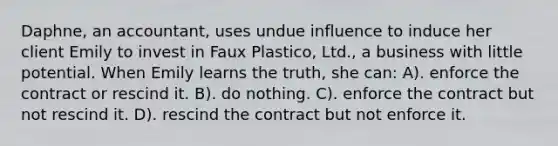 Daphne, an accountant, uses undue influence to induce her client Emily to invest in Faux Plastico, Ltd., a business with little potential. When Emily learns the truth, she can: A). enforce the contract or rescind it. B). do nothing. C). enforce the contract but not rescind it. D). rescind the contract but not enforce it.