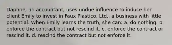 Daphne, an accountant, uses undue influence to induce her client Emily to invest in Faux Plastico, Ltd., a business with little potential. When Emily learns the truth, she can: a. do nothing. b. enforce the contract but not rescind it. c. enforce the contract or rescind it. d. rescind the contract but not enforce it.